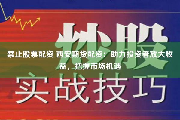 禁止股票配资 西安期货配资：助力投资者放大收益，把握市场机遇
