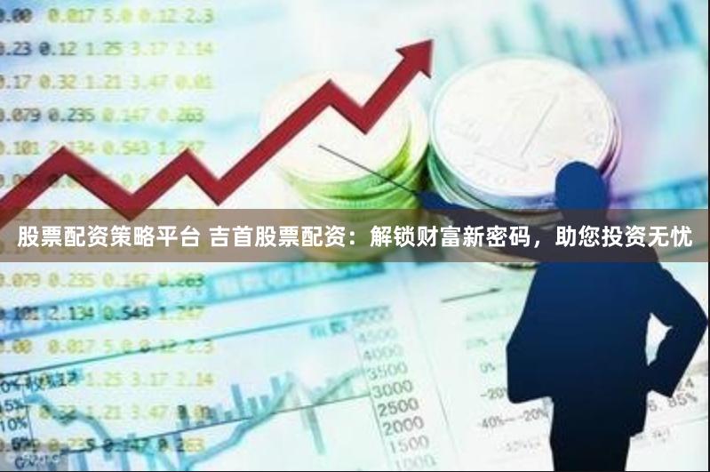 股票配资策略平台 吉首股票配资：解锁财富新密码，助您投资无忧